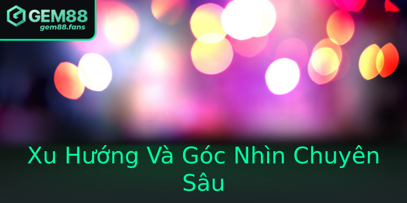 Xu Hướng Và Góc Nhìn Chuyên Sâu Xu Hướng Và Góc Nhìn Chuyên Sâu